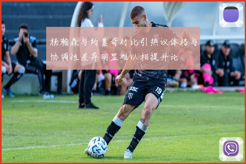 杨瀚森与约基奇对比引热议体格与协调性差异明显难以相提并论