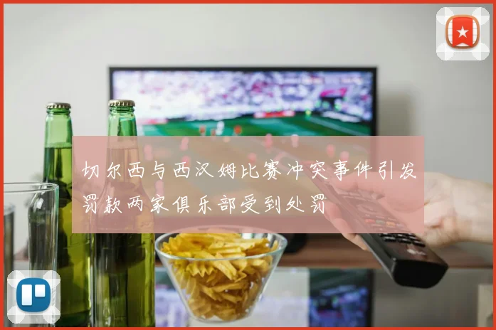 切尔西与西汉姆比赛冲突事件引发罚款两家俱乐部受到处罚