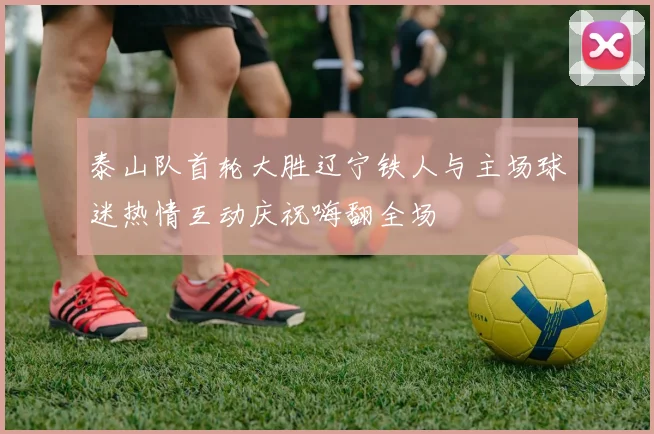 泰山队首轮大胜辽宁铁人与主场球迷热情互动庆祝嗨翻全场