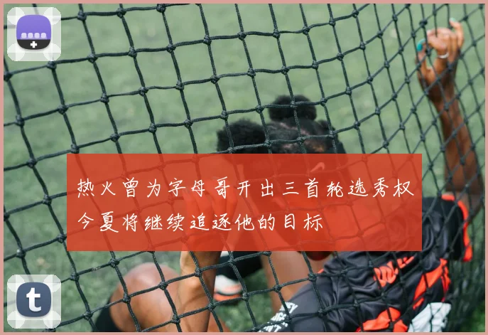 热火曾为字母哥开出三首轮选秀权今夏将继续追逐他的目标
