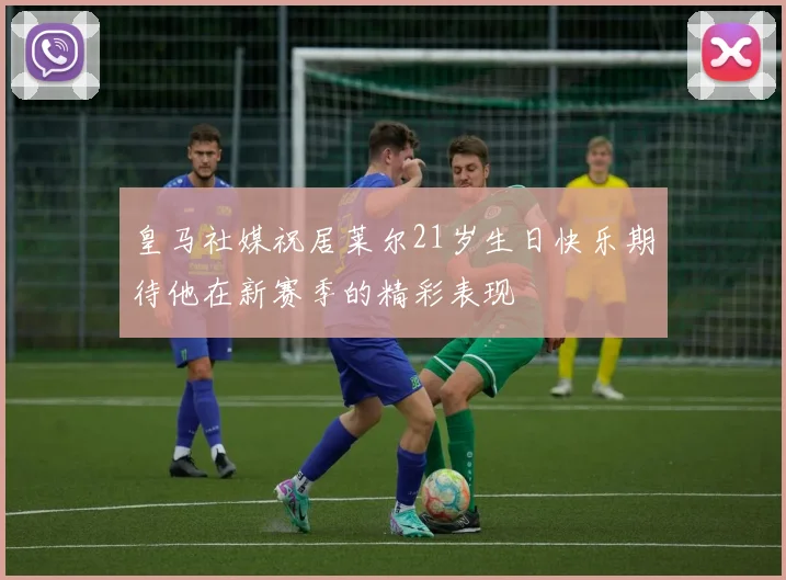 皇马社媒祝居莱尔21岁生日快乐期待他在新赛季的精彩表现