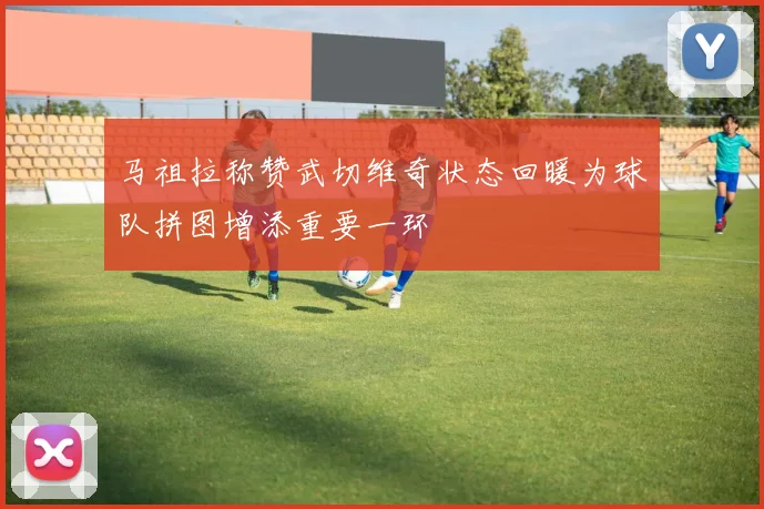马祖拉称赞武切维奇状态回暖为球队拼图增添重要一环
