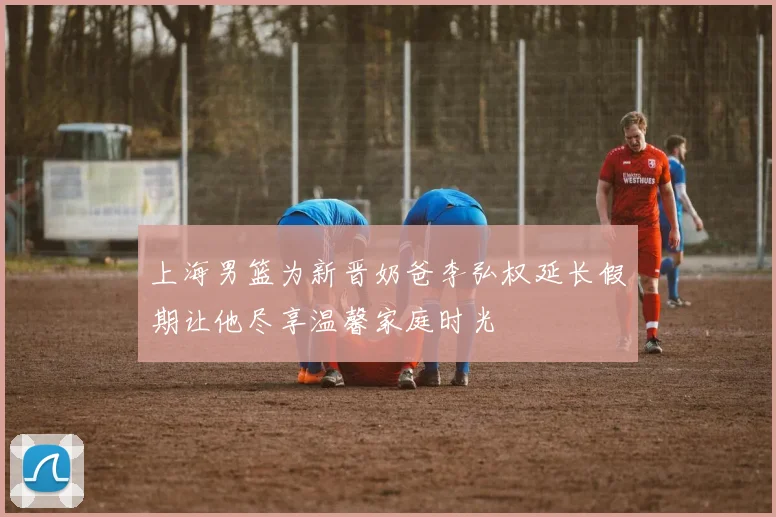 上海男篮为新晋奶爸李弘权延长假期让他尽享温馨家庭时光