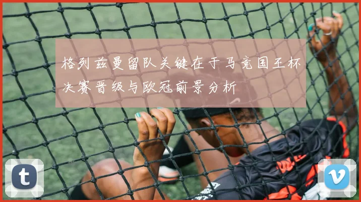 格列兹曼留队关键在于马竞国王杯决赛晋级与欧冠前景分析