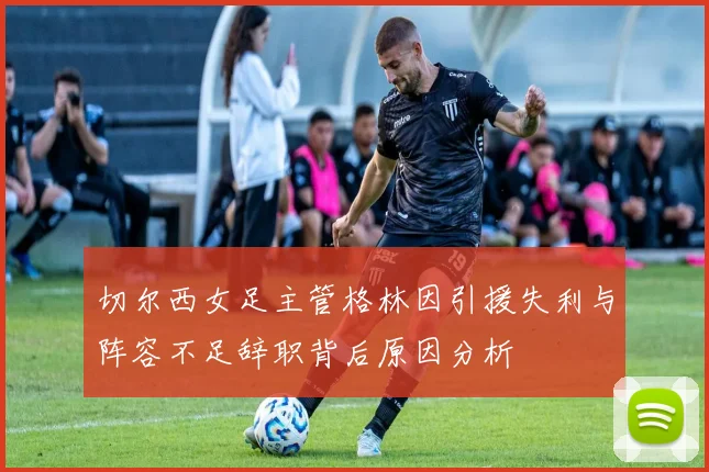 切尔西女足主管格林因引援失利与阵容不足辞职背后原因分析