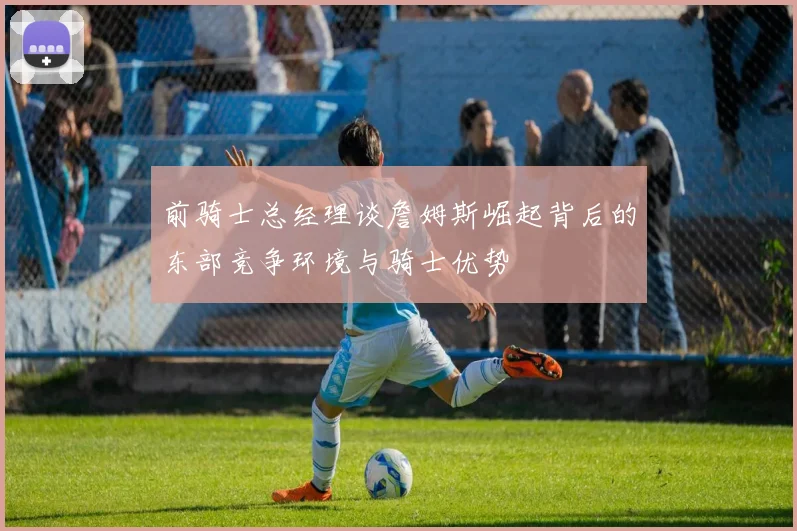 前骑士总经理谈詹姆斯崛起背后的东部竞争环境与骑士优势
