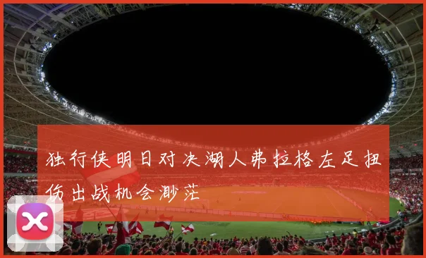 独行侠明日对决湖人弗拉格左足扭伤出战机会渺茫