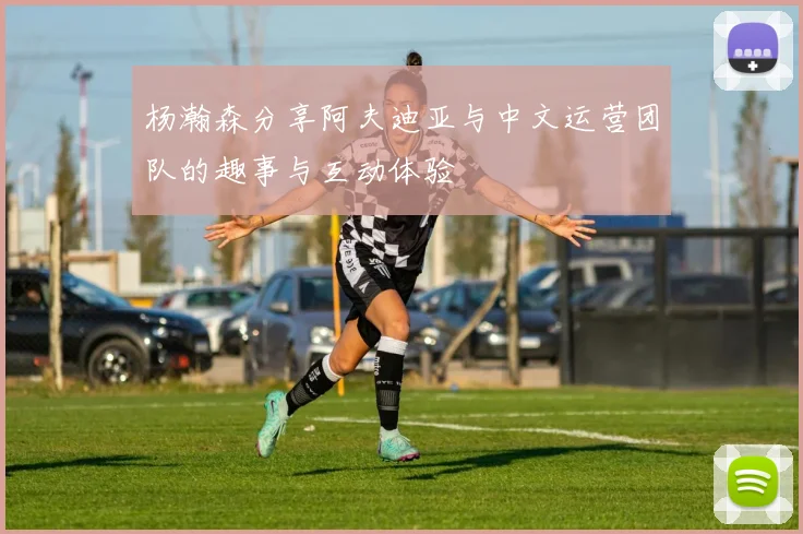 杨瀚森分享阿夫迪亚与中文运营团队的趣事与互动体验