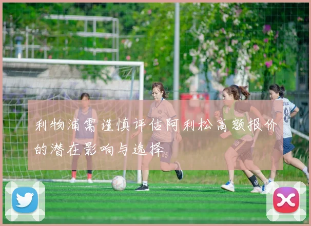 利物浦需谨慎评估阿利松高额报价的潜在影响与选择