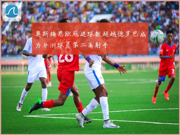 奥斯梅恩欧冠进球数超越德罗巴成为非洲球员第二高射手